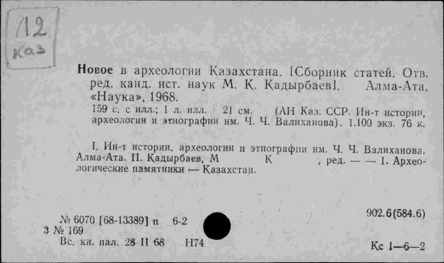 ﻿il
; к»-t___
Новое в археологии Казахстана. [Сборник статей. Отв ред. канд. ист. наук М. К. Кадырбаев]. Алма-Ата «Наука», 19'68.
159 с. с илл.; 1 л. илл. 21 см. (АН Каз. ССР. Ин-т истории, археологии и этнографии им. Ч. Ч. Валиханова). 1.100 экз. 76 к.
I. Ин-т истории, археологии и этнографии им. Ч. Ч. Валиханова. Алма-Ата. И. Кадырбаев, М К , ред.----------------------1. Архео-
логические памятники — Казахстан.
№ 6070 [68-13389] п
3 № 169
Вс. кн. пал. 28 II 68
902.6(584.6)
Кс 1—6—2